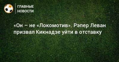 «Он – не «Локомотив». Рэпер Леван призвал Кикнадзе уйти в отставку