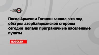 Посол Армении Тоганян заявил, что под обстрел азербайджанской стороны сегодня попали приграничные населенные пункты