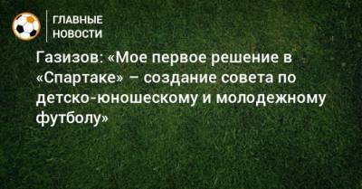 Газизов: «Мое первое решение в «Спартаке» – создание совета по детско-юношескому и молодежному футболу»