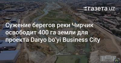 Сужение берегов Чирчика освободит 400 га земли для проекта Daryo bo’yi Business City