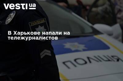 В Харькове напали на тележурналистов - vesti.ua - Харьков