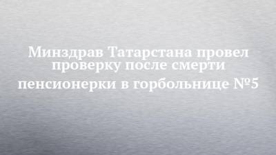Минздрав Татарстана провел проверку после смерти пенсионерки в горбольнице №5
