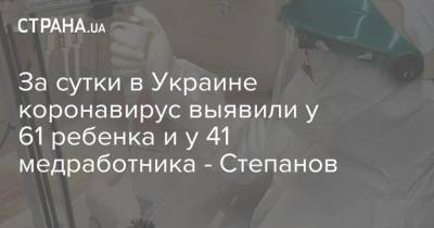 За сутки в Украине коронавирус выявили у 61 ребенка и у 41 медработника - Степанов