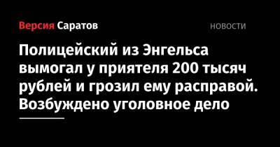 Полицейский из Энгельса вымогал у приятеля 200 тысяч рублей и грозил ему расправой. Возбуждено уголовное дело