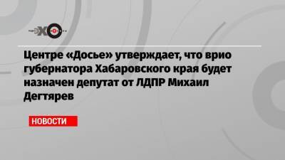 Центре «Досье» утверждает, что врио губернатора Хабаровского края будет назначен депутат от ЛДПР Михаил Дегтярев