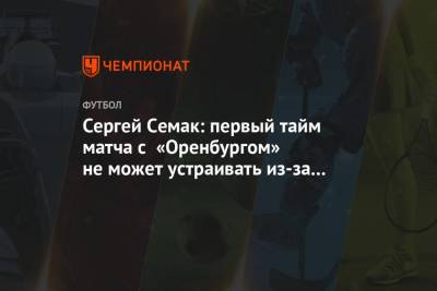 Сергей Семак: первый тайм матча с «Оренбургом» не может устраивать из-за качества игры