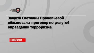 Защита Светланы Прокопьевой обжаловала приговор по делу об оправдании терроризма.