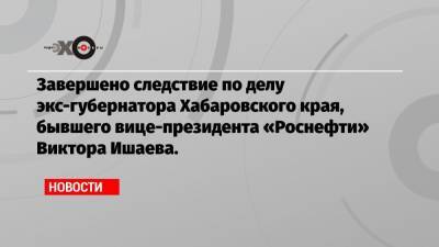 Завершено следствие по делу экс-губернатора Хабаровского края, бывшего вице-президента «Роснефти» Виктора Ишаева.