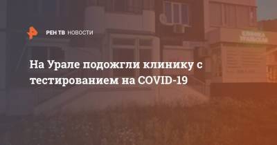 На Урале подожгли клинику с тестированием на COVID-19