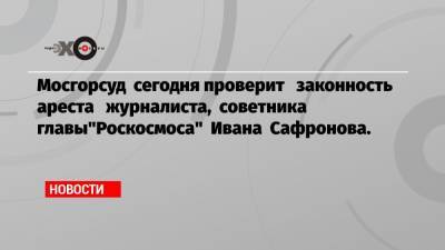 Мосгорсуд сегодня проверит законность ареста журналиста, советника главы"Роскосмоса" Ивана Сафронова.