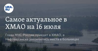 Самое актуальное в ХМАО на 16 июля. Глава МЧС России приедет в ХМАО, в Нефтеюганске закончились места в больницах