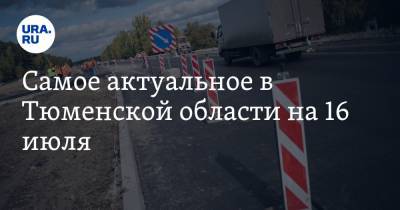 Самое актуальное в Тюменской области на 16 июля. Трассу отремонтируют за три миллиарда, бывшего антикоррупционера осудили за взятки