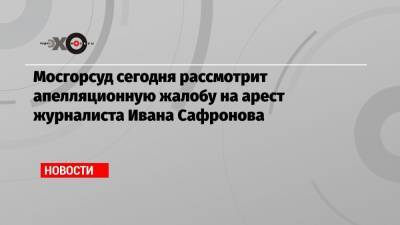 Мосгорсуд сегодня рассмотрит апелляционную жалобу на арест журналиста Ивана Сафронова