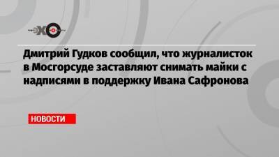Дмитрий Гудков сообщил, что журналисток в Мосгорсуде заставляют снимать майки с надписями в поддержку Ивана Сафронова