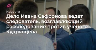 Дело Ивана Сафронова ведет следователь, возглавляющий расследование против ученого Кудрявцева, обвиняемого в госизмене