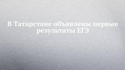 В Татарстане объявлены первые результаты ЕГЭ