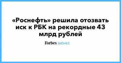 «Роснефть» решила отозвать иск к РБК на рекордные 43 млрд рублей - forbes.ru