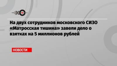 На двух сотрудников московского СИЗО «Матросская тишина» завели дело о взятках на 5 миллионов рублей