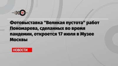 Фотовыставка «Великая пустота» работ Пономарева, сделанных во время пандемии, откроется 17 июля в Музее Москвы