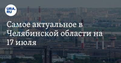 Самое актуальное в Челябинской области на 17 июля. Губернатор приедет в Магнитогорск, на мэра Миасса подали в суд