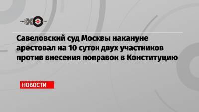 Савеловский суд Москвы накануне арестовал на 10 суток двух участников акций против внесения поправок в Конституцию