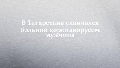 В Татарстане скончался больной коронавирусом мужчина