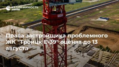 Права застройщика проблемного ЖК "Троицк Е-39" оценят до 13 августа