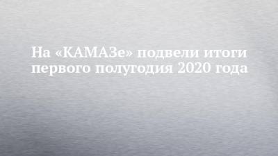 На «КАМАЗе» подвели итоги первого полугодия 2020 года