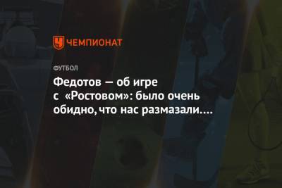 Федотов — об игре с «Ростовом»: было очень обидно, что нас размазали. Настоящая травля