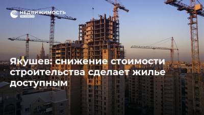 Якушев: снижение стоимости строительства сделает жилье доступным