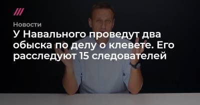 У Навального проведут два обыска по делу о клевете. Его расследуют 15 следователей