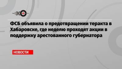 ФСБ объявила о предотвращении теракта в Хабаровске, где неделю проходят акции в поддержку арестованного губернатора
