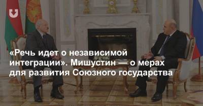 «Речь идет о независимой интеграции». Мишустин — о мерах для развития Союзного государства