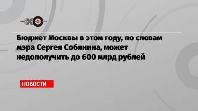 Бюджет Москвы в этом году, по словам мэра Сергея Собянина, может недополучить до 600 млрд рублей