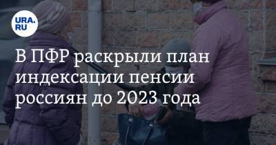 В ПФР раскрыли план индексации пенсии россиян до 2023 года. Суммы