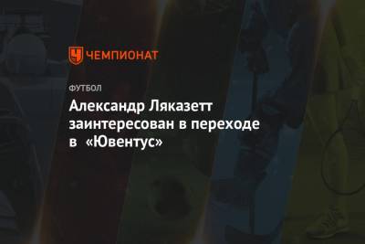 Александр Ляказетт заинтересован в переходе в «Ювентус»