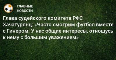 Глава судейского комитета РФС Хачатурянц: «Часто смотрим футбол вместе с Гинером. У нас общие интересы, отношусь к нему с большим уважением»