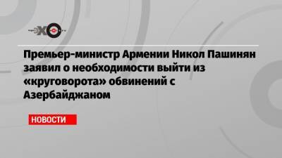 Премьер-министр Армении Никол Пашинян заявил о необходимости выйти из «круговорота» обвинений с Азербайджаном