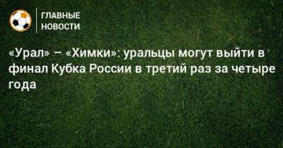 «Урал» – «Химки»: уральцы могут выйти в финал Кубка России в третий раз за четыре года