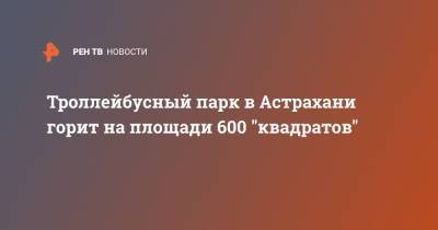 Троллейбусный парк в Астрахани горит на площади 600 "квадратов"
