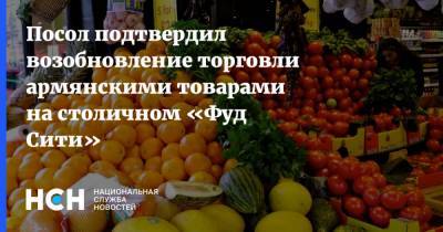 Посол подтвердил возобновление торговли армянскими товарами на столичном «Фуд Сити»