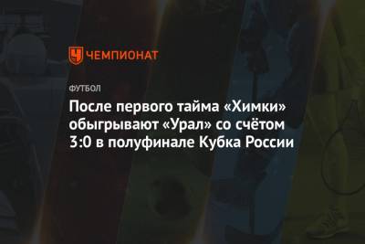 После первого тайма «Химки» обыгрывают «Урал» со счётом 3:0 в полуфинале Кубка России