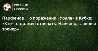 Парфенов – о поражении «Урала» в Кубке: «Кто-то должен отвечать. Наверно, главный тренер»