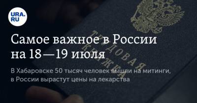 Самое важное в России на 18—19 июля. В Хабаровске 50 тысяч человек вышли на митинги, в России вырастут цены на лекарства