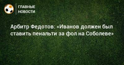 Арбитр Федотов: «Иванов должен был ставить пенальти за фол на Соболеве»