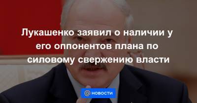 Лукашенко заявил о наличии у его оппонентов плана по силовому свержению власти