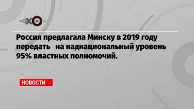Россия предлагала Минску в 2019 году передать на наднациональный уровень 95% властных полномочий.