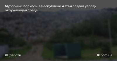 Мусорный полигон в Республике Алтай создал угрозу окружающей среде