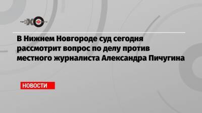 В Нижнем Новгороде суд сегодня рассмотрит вопрос по делу против местного журналиста Александра Пичугина