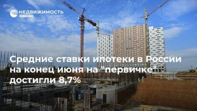 Средние ставки ипотеки в России на конец июня на "первичке" достигли 8,7%